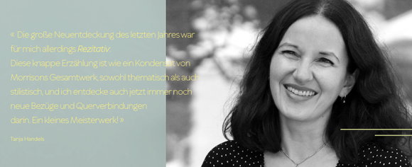 «Die große Neuentdeckung des letzten Jahres war für mich allerdings Rezitativ: Diese knappe Erzählung ist wie ein Kondensat von  Morrisons Gesamtwerk, sowohl thematisch als auch stilistisch, und ich entdecke auch jetzt immer noch neue Bezüge und Querverbindungendarin. Ein kleines Meisterwerk!»