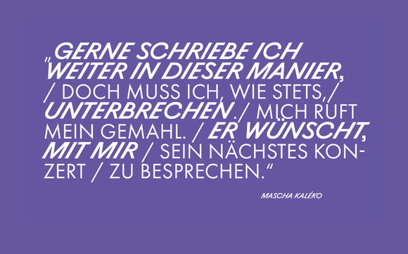 Zitat von Mascha Kaléko: Gerne schriebe ich weiter in dieser Manier, / doch muss ich, wie stets, / unterbrechen. / Mich ruft mein Gemahl. / Er wünscht mit mir / sein nächstes Konzert / zu bresprechen.